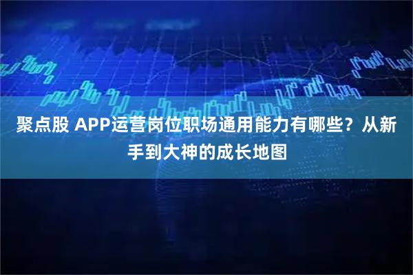 聚点股 APP运营岗位职场通用能力有哪些？从新手到大神的成长地图