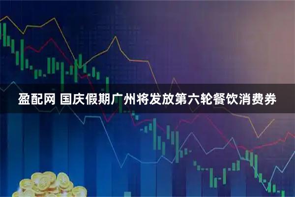 盈配网 国庆假期广州将发放第六轮餐饮消费券