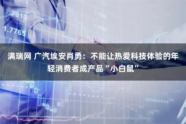 满瑞网 广汽埃安肖勇：不能让热爱科技体验的年轻消费者成产品“小白鼠”