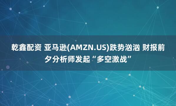 乾鑫配资 亚马逊(AMZN.US)跌势汹汹 财报前夕分析师发起“多空激战”