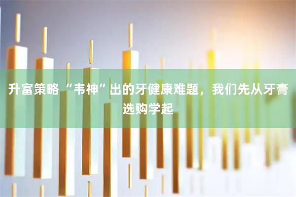 升富策略 “韦神”出的牙健康难题，我们先从牙膏选购学起