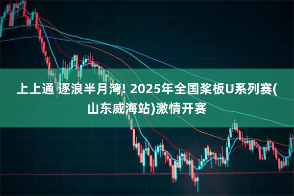 上上通 逐浪半月湾! 2025年全国桨板U系列赛(山东威海站)激情开赛