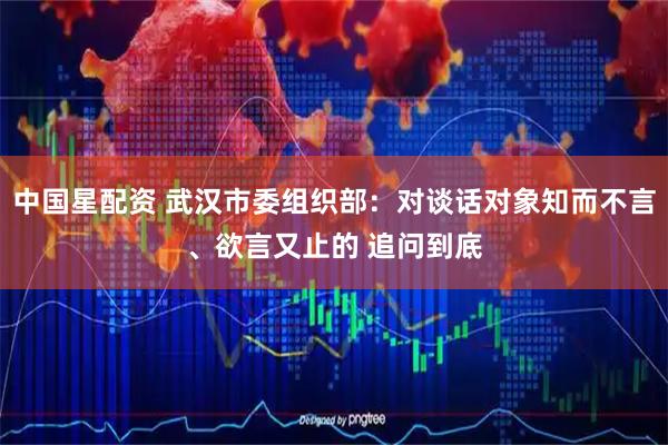 中国星配资 武汉市委组织部：对谈话对象知而不言、欲言又止的 追问到底