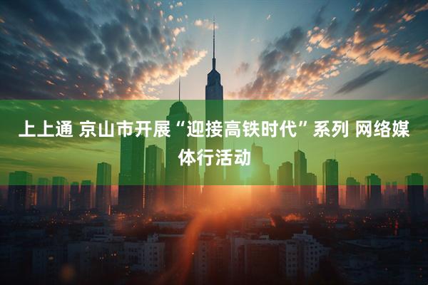 上上通 京山市开展“迎接高铁时代”系列 网络媒体行活动