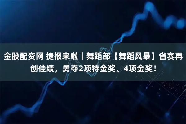 金股配资网 捷报来啦丨舞蹈部【舞蹈风暴】省赛再创佳绩，勇夺2项特金奖、4项金奖！