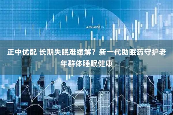 正中优配 长期失眠难缓解？新一代助眠药守护老年群体睡眠健康