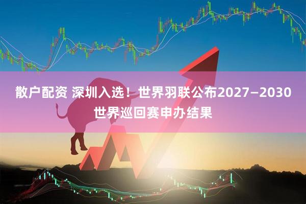 散户配资 深圳入选！世界羽联公布2027—2030世界巡回赛申办结果