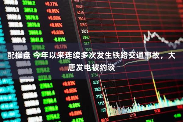配操盘 今年以来连续多次发生铁路交通事故，大唐发电被约谈