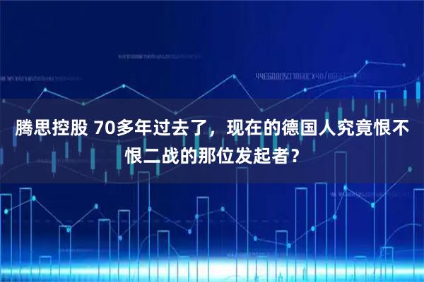 腾思控股 70多年过去了，现在的德国人究竟恨不恨二战的那位发起者？