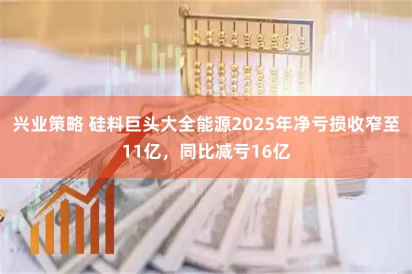 兴业策略 硅料巨头大全能源2025年净亏损收窄至11亿，同比减亏16亿