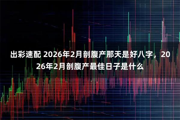 出彩速配 2026年2月剖腹产那天是好八字，2026年2月剖腹产最佳日子是什么