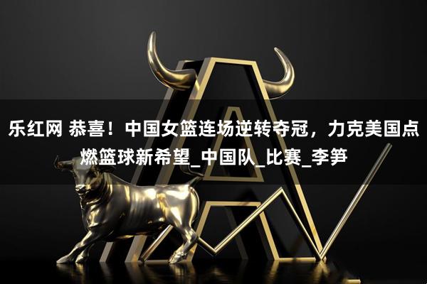 乐红网 恭喜！中国女篮连场逆转夺冠，力克美国点燃篮球新希望_中国队_比赛_李笋